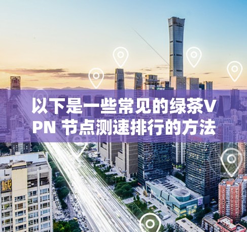 以下是一些常见的绿茶VPN 节点测速排行的方法和因素